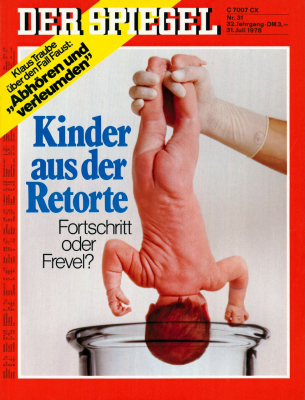 SPIEGEL-Cover 31/1978. Wenige Tage nach der Geburt des ersten außerhalb des Mutterleibes gezeugten Kindes in England widmete das Magazin zwei Artikel dem »jüngsten Triumph der modernen Biotechnik« beziehungsweise dem menschlichen »Experiment zwischen Hoffnung und Horror«. Angesichts des medizinischen Potentials bis hin zu einer vollständigen extrakorporalen Schwangerschaft und einer genetischen Manipulation von Embryonen beruhigte der »SPIEGEL« seine LeserInnen mit dem Verweis darauf, dass bundesrepublikanische Mediziner derzeit erst Tierversuche durchführen und »vorerst noch außer Konkurrenz« laufen würden.